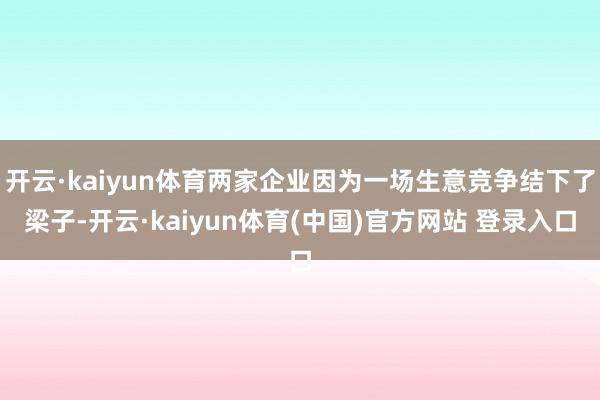 开云·kaiyun体育两家企业因为一场生意竞争结下了梁子-开云·kaiyun体育(中国)官方网站 登录入口