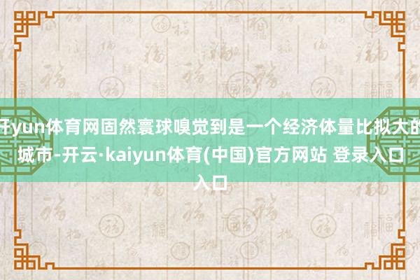 开yun体育网固然寰球嗅觉到是一个经济体量比拟大的城市-开云·kaiyun体育(中国)官方网站 登录入口