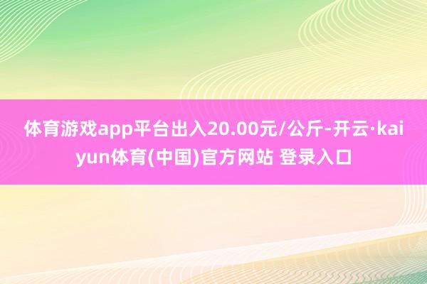 体育游戏app平台出入20.00元/公斤-开云·kaiyun体育(中国)官方网站 登录入口