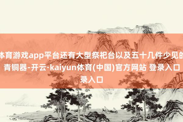体育游戏app平台还有大型祭祀台以及五十几件少见的青铜器-开云·kaiyun体育(中国)官方网站 登录入口