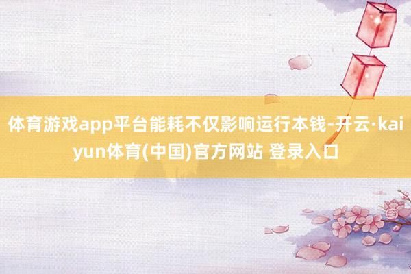 体育游戏app平台能耗不仅影响运行本钱-开云·kaiyun体育(中国)官方网站 登录入口