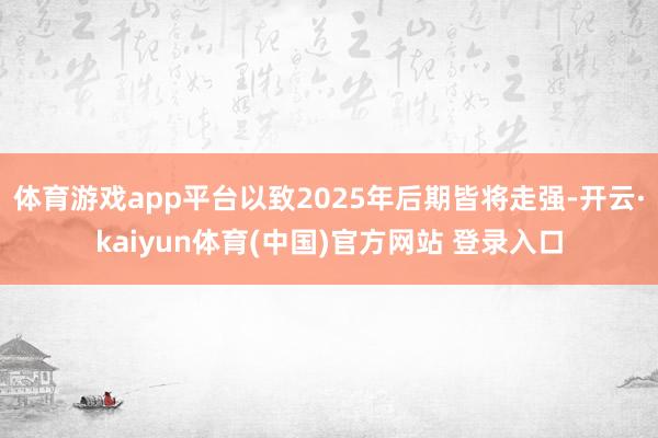体育游戏app平台以致2025年后期皆将走强-开云·kaiyun体育(中国)官方网站 登录入口