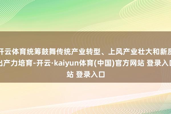 开云体育统筹鼓舞传统产业转型、上风产业壮大和新质出产力培育-开云·kaiyun体育(中国)官方网站 登录入口