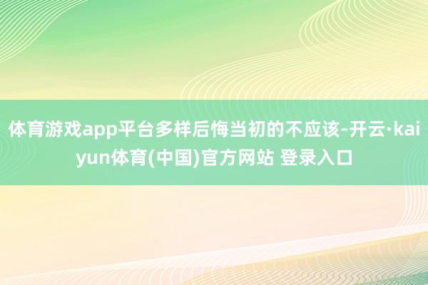 体育游戏app平台多样后悔当初的不应该-开云·kaiyun体育(中国)官方网站 登录入口