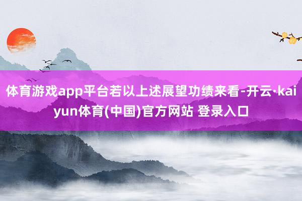 体育游戏app平台若以上述展望功绩来看-开云·kaiyun体育(中国)官方网站 登录入口