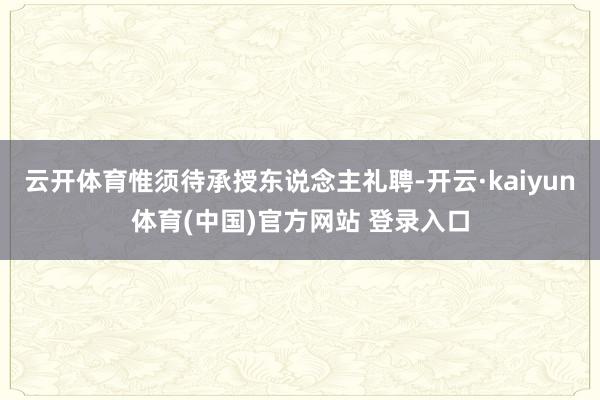 云开体育惟须待承授东说念主礼聘-开云·kaiyun体育(中国)官方网站 登录入口