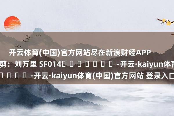 开云体育(中国)官方网站尽在新浪财经APP            						牵涉裁剪：刘万里 SF014							-开云·kaiyun体育(中国)官方网站 登录入口