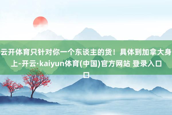 云开体育只针对你一个东谈主的货！　　具体到加拿大身上-开云·kaiyun体育(中国)官方网站 登录入口