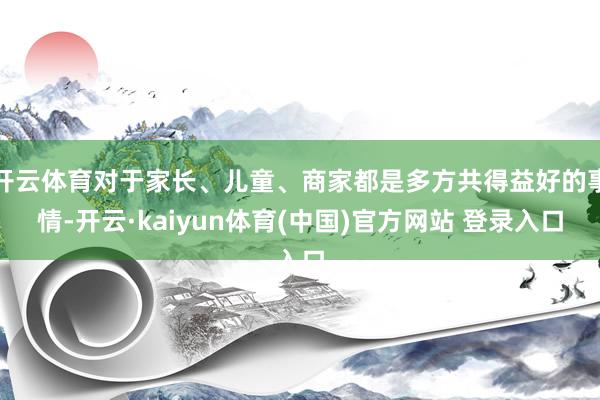开云体育对于家长、儿童、商家都是多方共得益好的事情-开云·kaiyun体育(中国)官方网站 登录入口