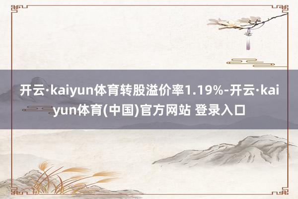 开云·kaiyun体育转股溢价率1.19%-开云·kaiyun体育(中国)官方网站 登录入口