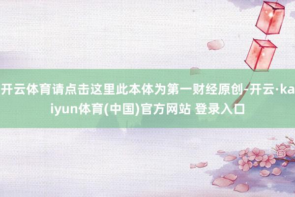 开云体育请点击这里此本体为第一财经原创-开云·kaiyun体育(中国)官方网站 登录入口