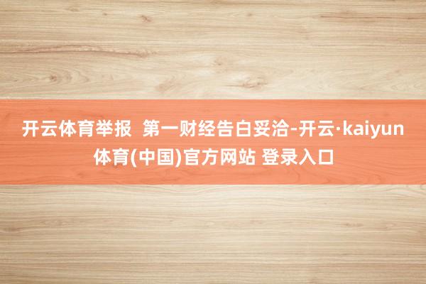开云体育举报  第一财经告白妥洽-开云·kaiyun体育(中国)官方网站 登录入口