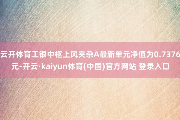 云开体育工银中枢上风夹杂A最新单元净值为0.7376元-开云·kaiyun体育(中国)官方网站 登录入口