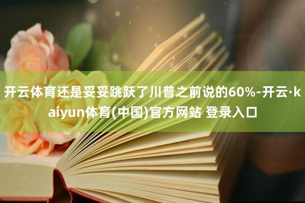 开云体育还是妥妥跳跃了川普之前说的60%-开云·kaiyun体育(中国)官方网站 登录入口