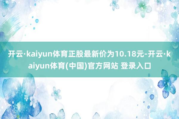 开云·kaiyun体育正股最新价为10.18元-开云·kaiyun体育(中国)官方网站 登录入口