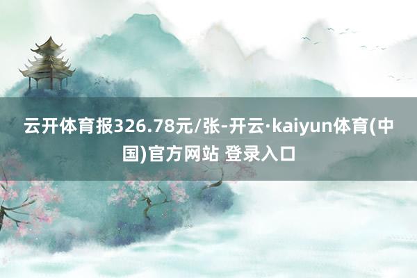 云开体育报326.78元/张-开云·kaiyun体育(中国)官方网站 登录入口