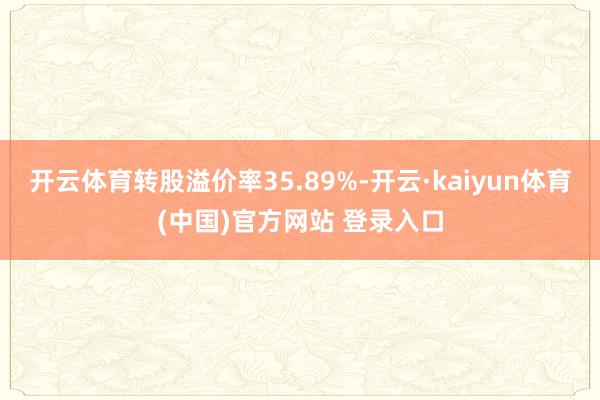开云体育转股溢价率35.89%-开云·kaiyun体育(中国)官方网站 登录入口