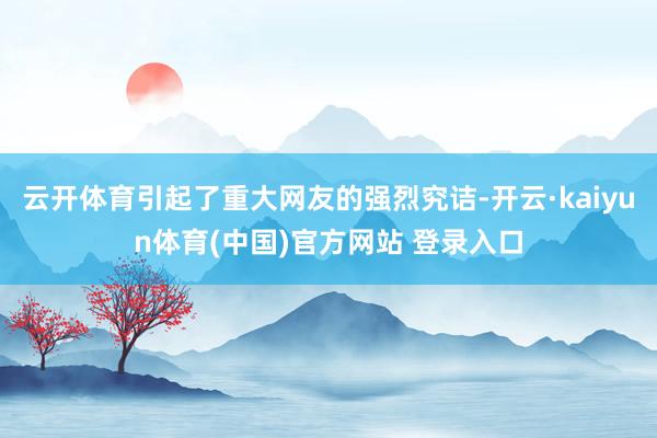云开体育引起了重大网友的强烈究诘-开云·kaiyun体育(中国)官方网站 登录入口