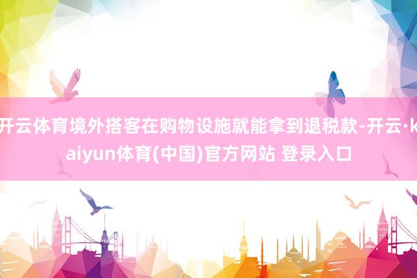 开云体育境外搭客在购物设施就能拿到退税款-开云·kaiyun体育(中国)官方网站 登录入口