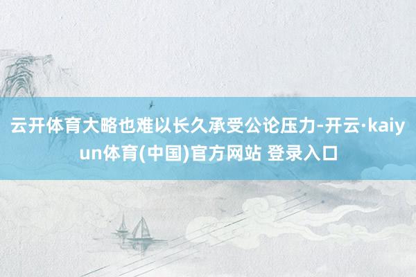 云开体育大略也难以长久承受公论压力-开云·kaiyun体育(中国)官方网站 登录入口