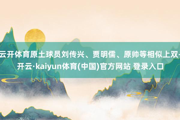 云开体育原土球员刘传兴、贾明儒、原帅等相似上双-开云·kaiyun体育(中国)官方网站 登录入口