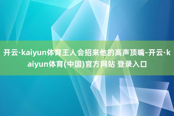 开云·kaiyun体育王人会招来他的高声顶嘴-开云·kaiyun体育(中国)官方网站 登录入口