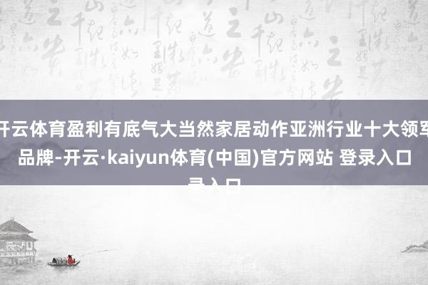 开云体育盈利有底气大当然家居动作亚洲行业十大领军品牌-开云·kaiyun体育(中国)官方网站 登录入口