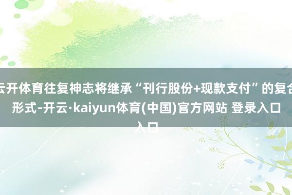 云开体育往复神志将继承“刊行股份+现款支付”的复合形式-开云·kaiyun体育(中国)官方网站 登录入口