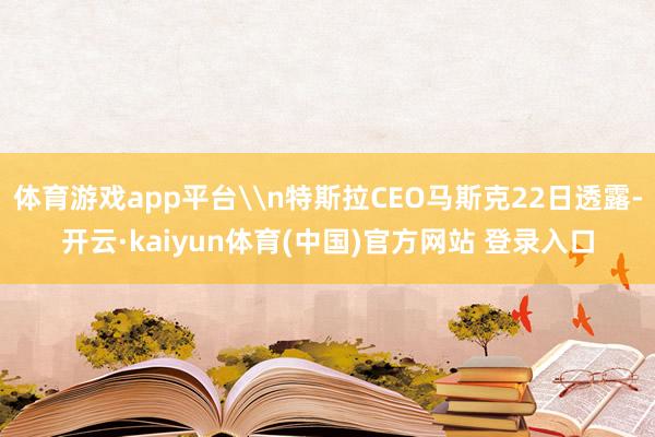 体育游戏app平台\n特斯拉CEO马斯克22日透露-开云·kaiyun体育(中国)官方网站 登录入口
