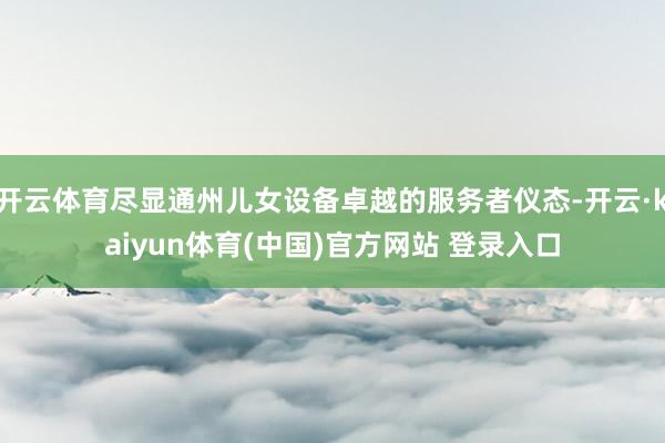 开云体育尽显通州儿女设备卓越的服务者仪态-开云·kaiyun体育(中国)官方网站 登录入口