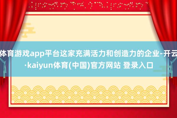 体育游戏app平台这家充满活力和创造力的企业-开云·kaiyun体育(中国)官方网站 登录入口