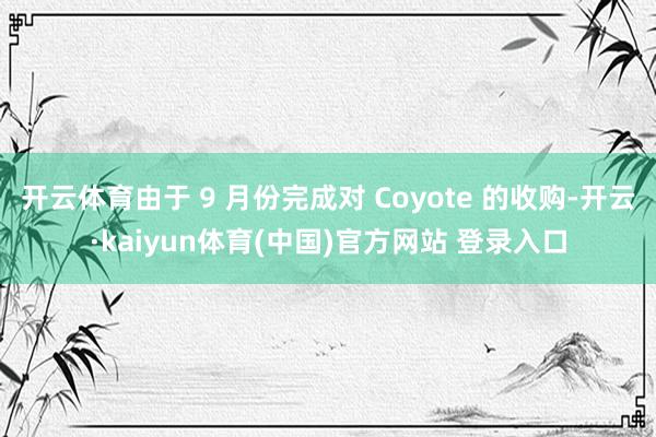 开云体育由于 9 月份完成对 Coyote 的收购-开云·kaiyun体育(中国)官方网站 登录入口