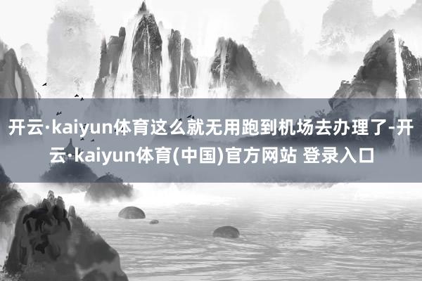 开云·kaiyun体育这么就无用跑到机场去办理了-开云·kaiyun体育(中国)官方网站 登录入口