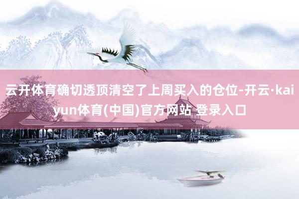 云开体育确切透顶清空了上周买入的仓位-开云·kaiyun体育(中国)官方网站 登录入口