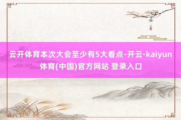 云开体育本次大会至少有5大看点-开云·kaiyun体育(中国)官方网站 登录入口