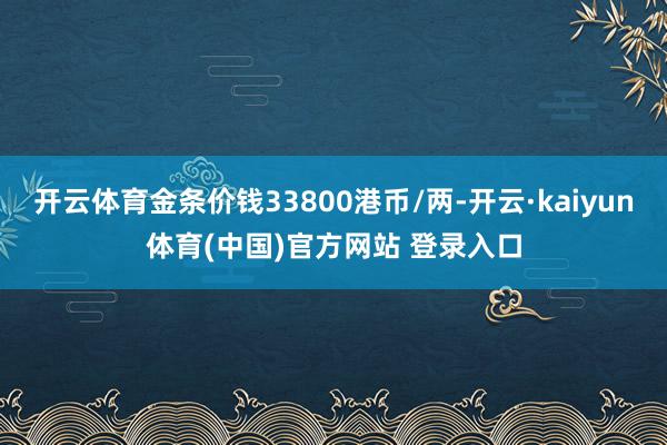 开云体育金条价钱33800港币/两-开云·kaiyun体育(中国)官方网站 登录入口