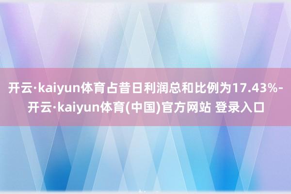 开云·kaiyun体育占昔日利润总和比例为17.43%-开云·kaiyun体育(中国)官方网站 登录入口
