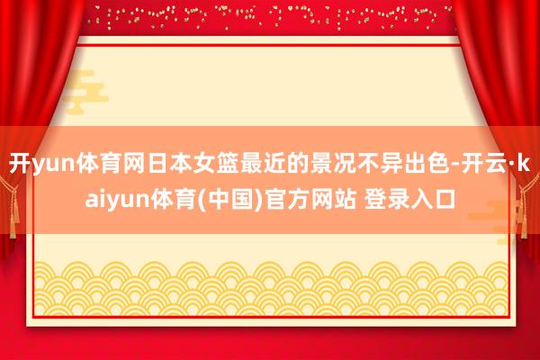 开yun体育网日本女篮最近的景况不异出色-开云·kaiyun体育(中国)官方网站 登录入口