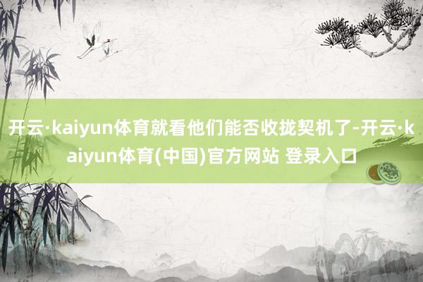 开云·kaiyun体育就看他们能否收拢契机了-开云·kaiyun体育(中国)官方网站 登录入口