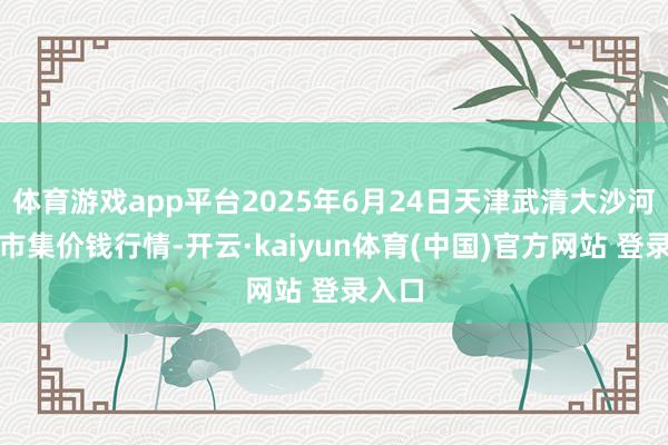 体育游戏app平台2025年6月24日天津武清大沙河批发市集价钱行情-开云·kaiyun体育(中国)官方网站 登录入口