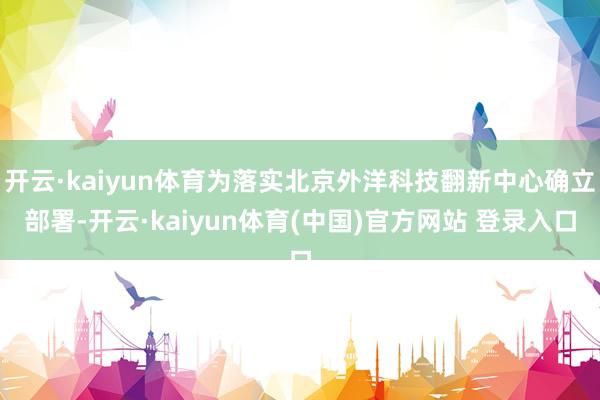 开云·kaiyun体育为落实北京外洋科技翻新中心确立部署-开云·kaiyun体育(中国)官方网站 登录入口